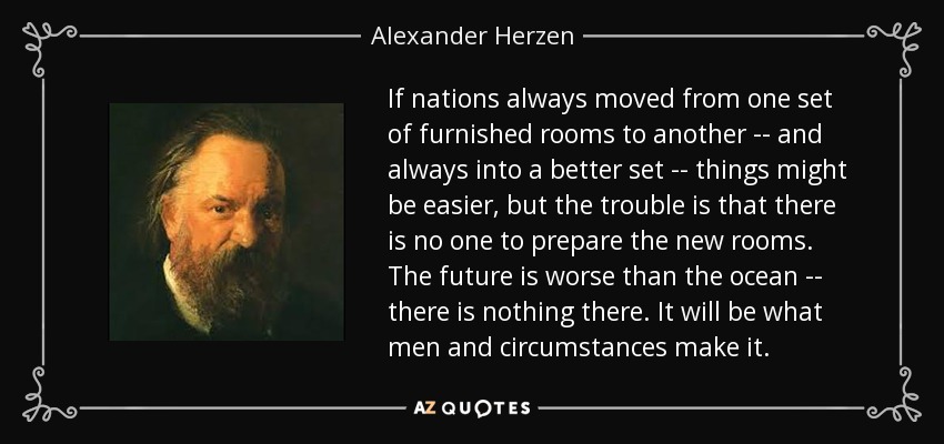 If nations always moved from one set of furnished rooms to another -- and always into a better set -- things might be easier, but the trouble is that there is no one to prepare the new rooms. The future is worse than the ocean -- there is nothing there. It will be what men and circumstances make it. - Alexander Herzen