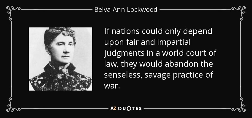 If nations could only depend upon fair and impartial judgments in a world court of law, they would abandon the senseless, savage practice of war. - Belva Ann Lockwood