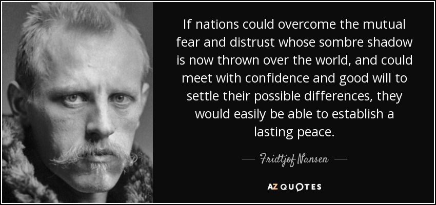 If nations could overcome the mutual fear and distrust whose sombre shadow is now thrown over the world, and could meet with confidence and good will to settle their possible differences, they would easily be able to establish a lasting peace. - Fridtjof Nansen