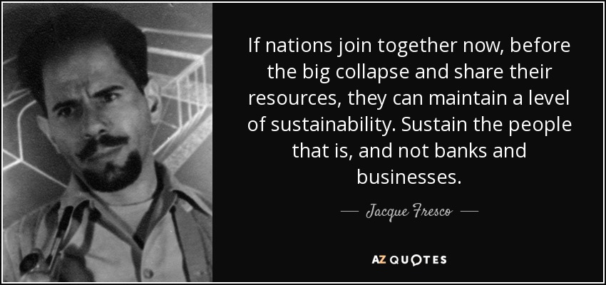If nations join together now, before the big collapse and share their resources, they can maintain a level of sustainability. Sustain the people that is, and not banks and businesses. - Jacque Fresco