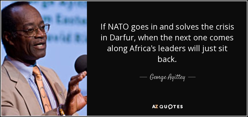 If NATO goes in and solves the crisis in Darfur, when the next one comes along Africa's leaders will just sit back. - George Ayittey