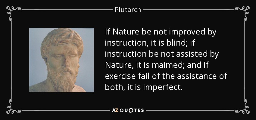 If Nature be not improved by instruction, it is blind; if instruction be not assisted by Nature, it is maimed; and if exercise fail of the assistance of both, it is imperfect. - Plutarch