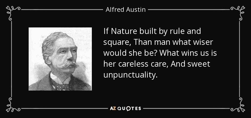 If Nature built by rule and square, Than man what wiser would she be? What wins us is her careless care, And sweet unpunctuality. - Alfred Austin
