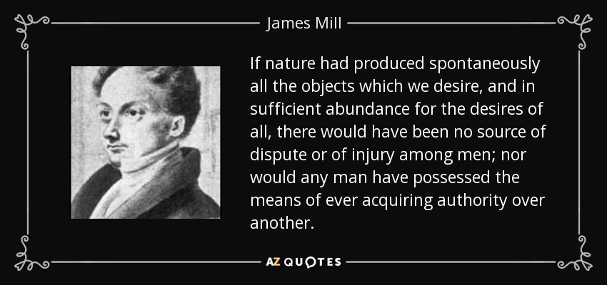 If nature had produced spontaneously all the objects which we desire, and in sufficient abundance for the desires of all, there would have been no source of dispute or of injury among men; nor would any man have possessed the means of ever acquiring authority over another. - James Mill