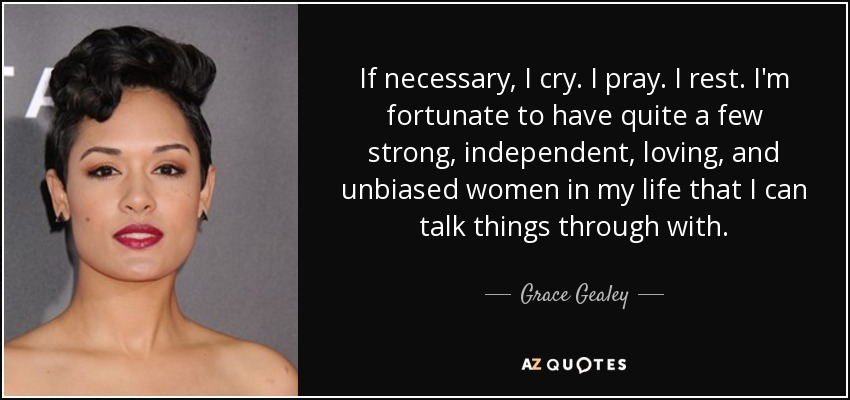 If necessary, I cry. I pray. I rest. I'm fortunate to have quite a few strong, independent, loving, and unbiased women in my life that I can talk things through with. - Grace Gealey