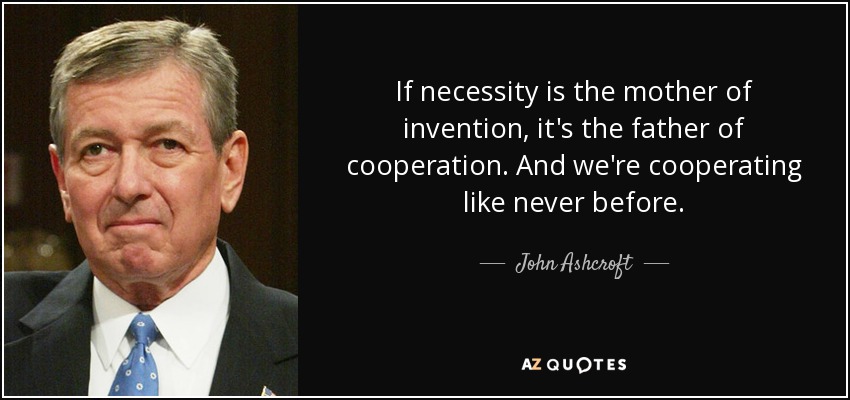 If necessity is the mother of invention, it's the father of cooperation. And we're cooperating like never before. - John Ashcroft