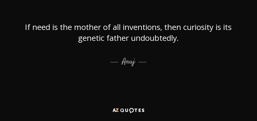 If need is the mother of all inventions, then curiosity is its genetic father undoubtedly. - Anuj