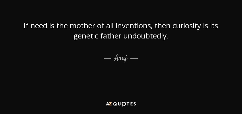 If need is the mother of all inventions, then curiosity is its genetic father undoubtedly. - Anuj