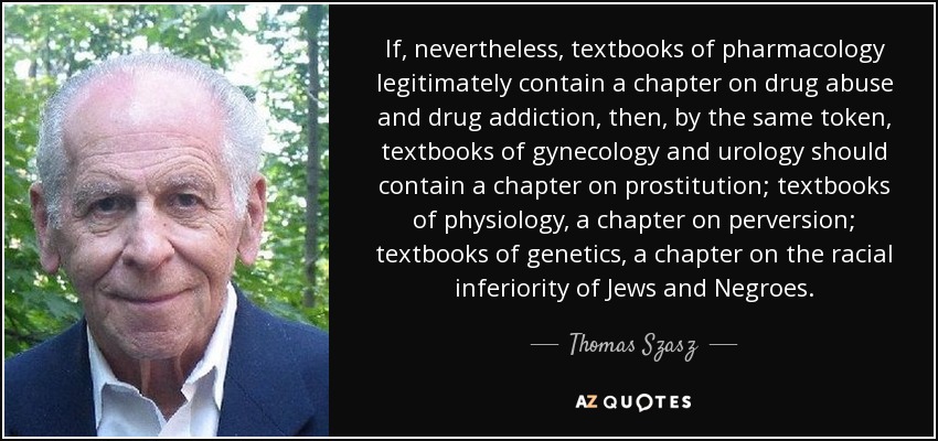 If, nevertheless, textbooks of pharmacology legitimately contain a chapter on drug abuse and drug addiction, then, by the same token, textbooks of gynecology and urology should contain a chapter on prostitution; textbooks of physiology, a chapter on perversion; textbooks of genetics, a chapter on the racial inferiority of Jews and Negroes. - Thomas Szasz