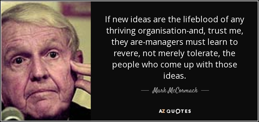 If new ideas are the lifeblood of any thriving organisation-and, trust me, they are-managers must learn to revere, not merely tolerate, the people who come up with those ideas. - Mark McCormack