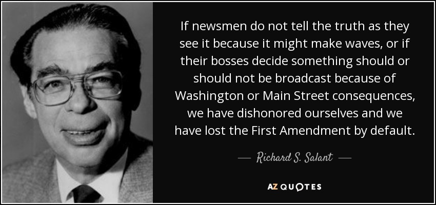 If newsmen do not tell the truth as they see it because it might make waves, or if their bosses decide something should or should not be broadcast because of Washington or Main Street consequences, we have dishonored ourselves and we have lost the First Amendment by default. - Richard S. Salant
