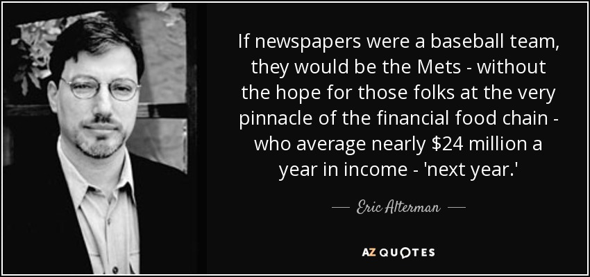 If newspapers were a baseball team, they would be the Mets - without the hope for those folks at the very pinnacle of the financial food chain - who average nearly $24 million a year in income - 'next year.' - Eric Alterman