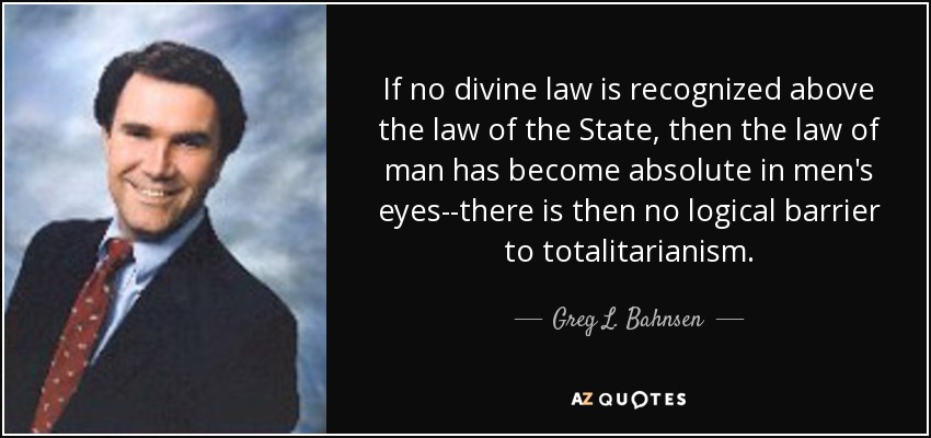 If no divine law is recognized above the law of the State, then the law of man has become absolute in men's eyes--there is then no logical barrier to totalitarianism. - Greg L. Bahnsen