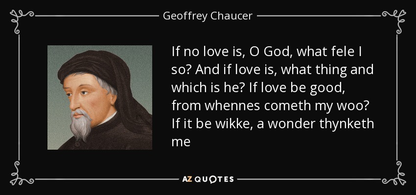 If no love is, O God, what fele I so? And if love is, what thing and which is he? If love be good, from whennes cometh my woo? If it be wikke, a wonder thynketh me - Geoffrey Chaucer