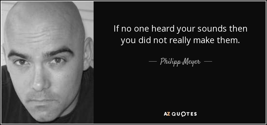 If no one heard your sounds then you did not really make them. - Philipp Meyer