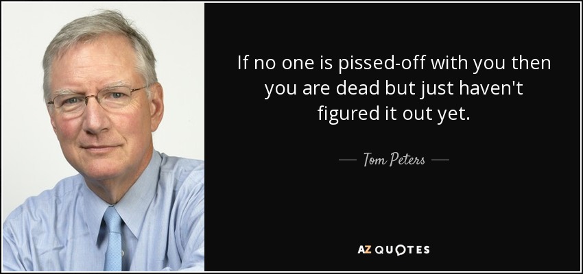 If no one is pissed-off with you then you are dead but just haven't figured it out yet. - Tom Peters
