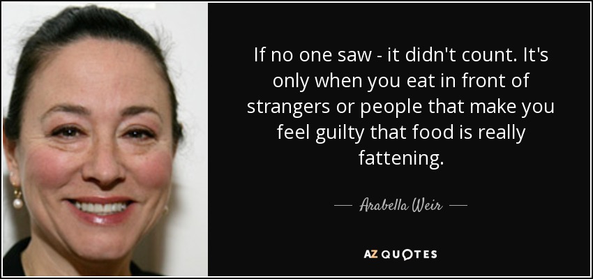 If no one saw - it didn't count. It's only when you eat in front of strangers or people that make you feel guilty that food is really fattening. - Arabella Weir