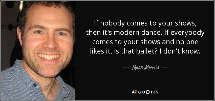 If nobody comes to your shows, then it's modern dance. If everybody comes to your shows and no one likes it, is that ballet? I don't know. - Mark Morris