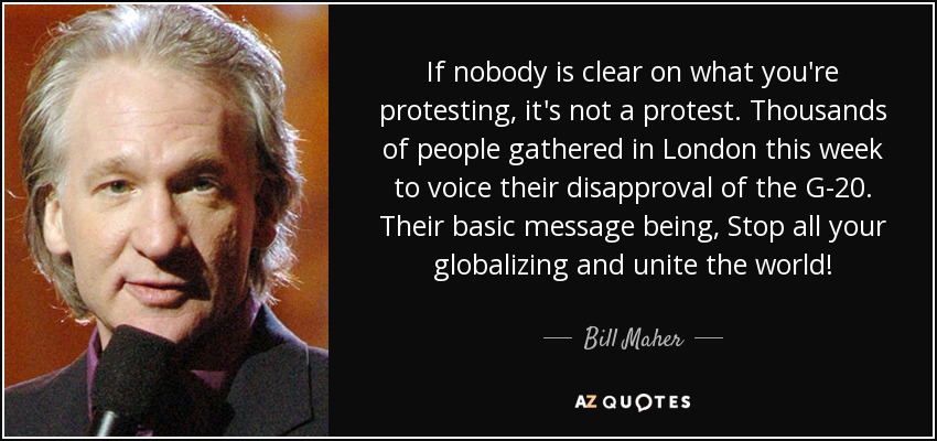 If nobody is clear on what you're protesting, it's not a protest. Thousands of people gathered in London this week to voice their disapproval of the G-20. Their basic message being, Stop all your globalizing and unite the world! - Bill Maher
