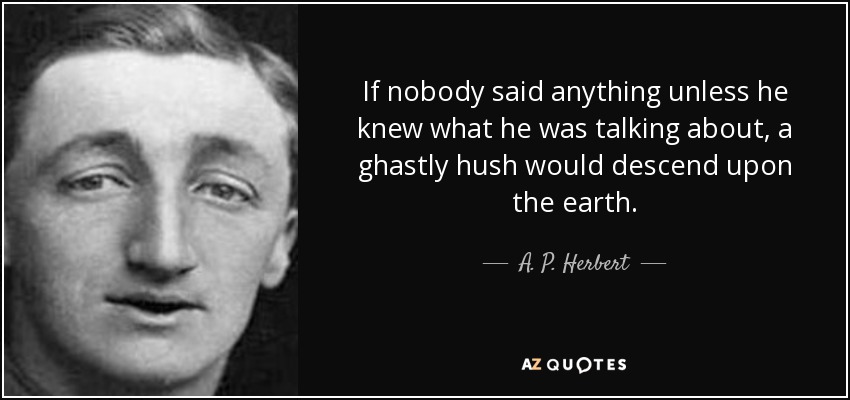 If nobody said anything unless he knew what he was talking about, a ghastly hush would descend upon the earth. - A. P. Herbert