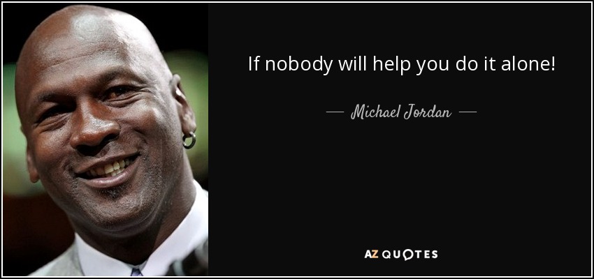 If nobody will help you do it alone! - Michael Jordan