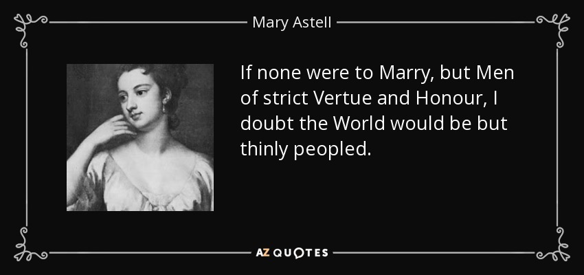 If none were to Marry, but Men of strict Vertue and Honour, I doubt the World would be but thinly peopled. - Mary Astell