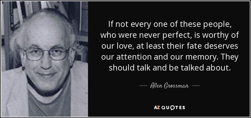 If not every one of these people, who were never perfect, is worthy of our love, at least their fate deserves our attention and our memory. They should talk and be talked about. - Allen Grossman