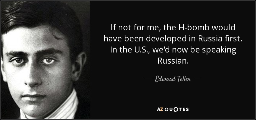 If not for me, the H-bomb would have been developed in Russia first. In the U.S., we'd now be speaking Russian. - Edward Teller