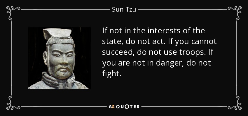 If not in the interests of the state, do not act. If you cannot succeed, do not use troops. If you are not in danger, do not fight. - Sun Tzu