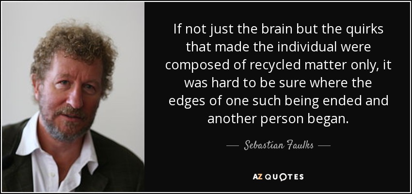 If not just the brain but the quirks that made the individual were composed of recycled matter only, it was hard to be sure where the edges of one such being ended and another person began. - Sebastian Faulks