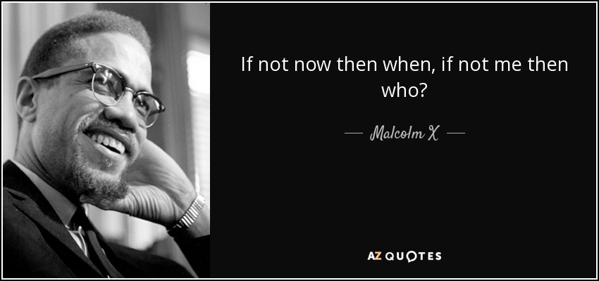 If not now then when, if not me then who? - Malcolm X