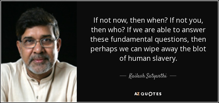If not now, then when? If not you, then who? If we are able to answer these fundamental questions, then perhaps we can wipe away the blot of human slavery. - Kailash Satyarthi
