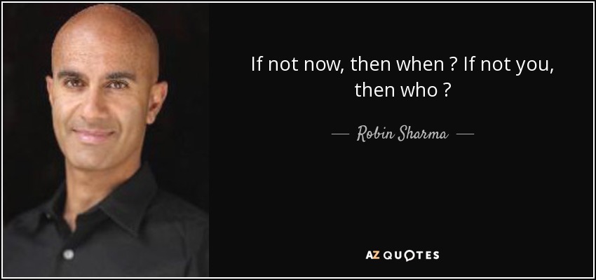 If not now, then when ? If not you, then who ? - Robin Sharma