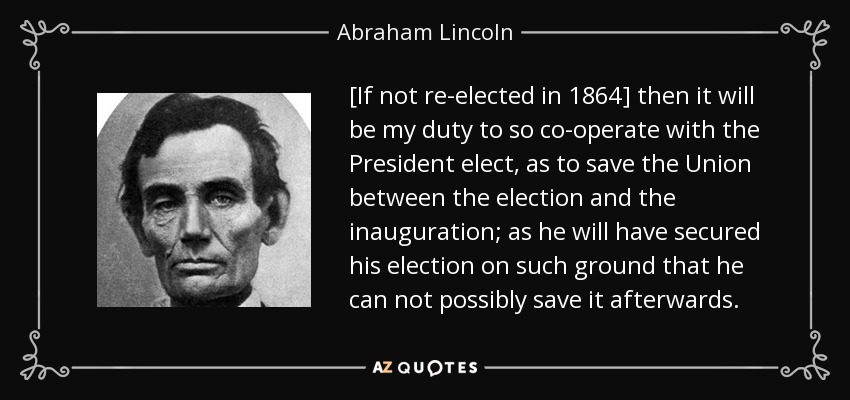 [If not re-elected in 1864] then it will be my duty to so co-operate with the President elect, as to save the Union between the election and the inauguration; as he will have secured his election on such ground that he can not possibly save it afterwards. - Abraham Lincoln