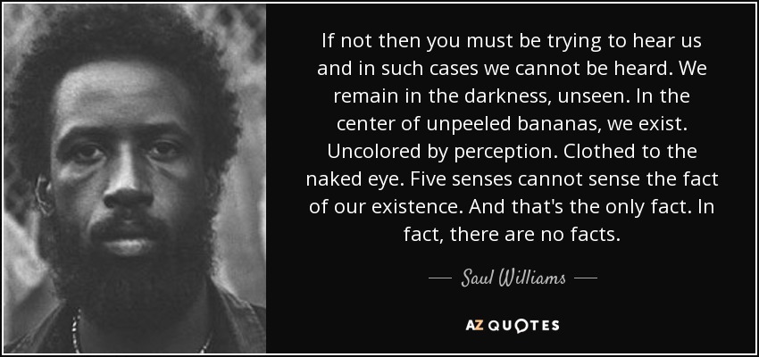 If not then you must be trying to hear us and in such cases we cannot be heard. We remain in the darkness, unseen. In the center of unpeeled bananas, we exist. Uncolored by perception. Clothed to the naked eye. Five senses cannot sense the fact of our existence. And that's the only fact. In fact, there are no facts. - Saul Williams