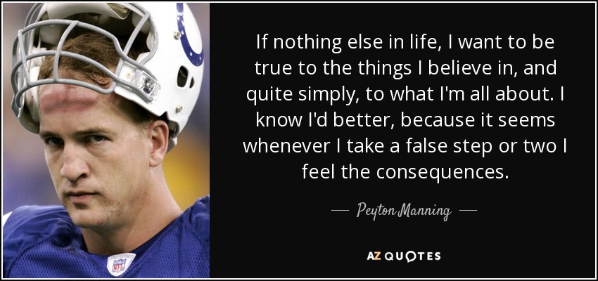 If nothing else in life, I want to be true to the things I believe in, and quite simply, to what I'm all about. I know I'd better, because it seems whenever I take a false step or two I feel the consequences. - Peyton Manning