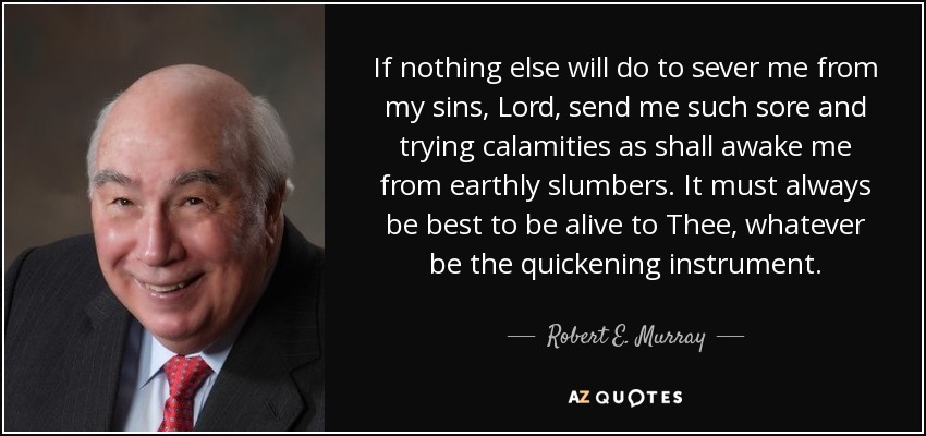 If nothing else will do to sever me from my sins, Lord, send me such sore and trying calamities as shall awake me from earthly slumbers. It must always be best to be alive to Thee, whatever be the quickening instrument. - Robert E. Murray