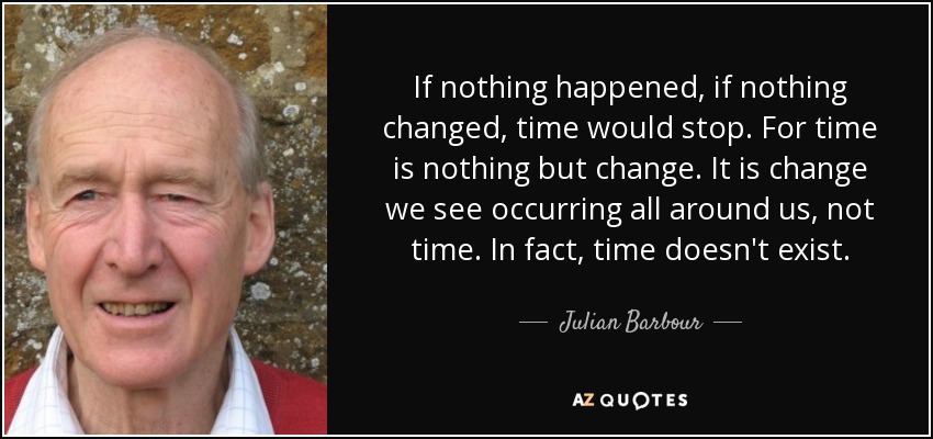 If nothing happened, if nothing changed, time would stop. For time is nothing but change. It is change we see occurring all around us, not time. In fact, time doesn't exist. - Julian Barbour