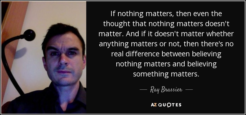 If nothing matters, then even the thought that nothing matters doesn't matter. And if it doesn't matter whether anything matters or not, then there's no real difference between believing nothing matters and believing something matters. - Ray Brassier