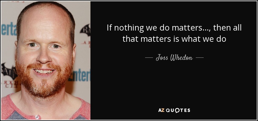 If nothing we do matters... , then all that matters is what we do - Joss Whedon