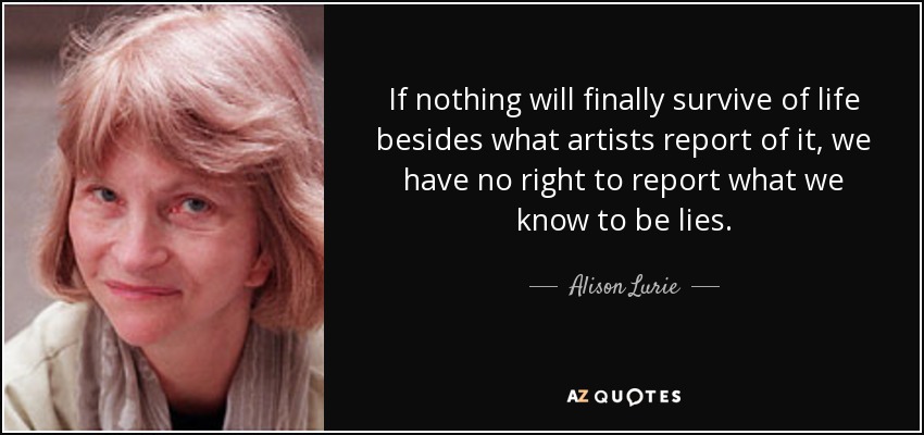 If nothing will finally survive of life besides what artists report of it, we have no right to report what we know to be lies. - Alison Lurie