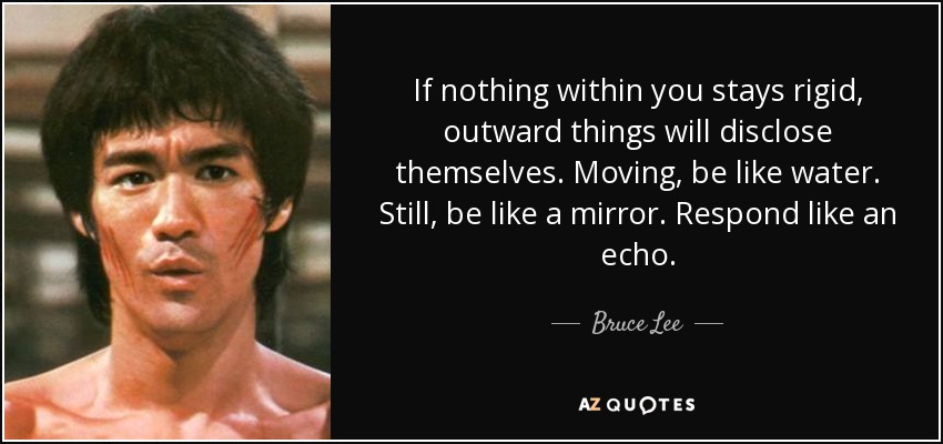 If nothing within you stays rigid, outward things will disclose themselves. Moving, be like water. Still, be like a mirror. Respond like an echo. - Bruce Lee