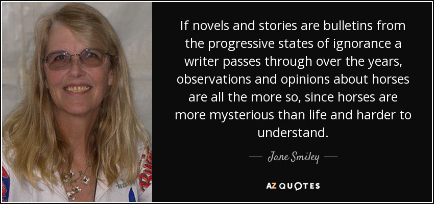If novels and stories are bulletins from the progressive states of ignorance a writer passes through over the years, observations and opinions about horses are all the more so, since horses are more mysterious than life and harder to understand. - Jane Smiley