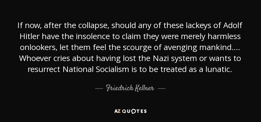 If now, after the collapse, should any of these lackeys of Adolf Hitler have the insolence to claim they were merely harmless onlookers, let them feel the scourge of avenging mankind .... Whoever cries about having lost the Nazi system or wants to resurrect National Socialism is to be treated as a lunatic. - Friedrich Kellner