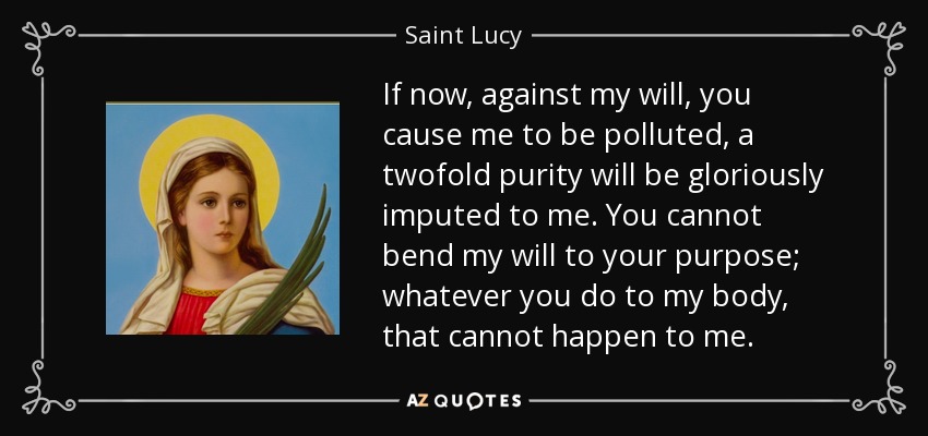 If now, against my will, you cause me to be polluted, a twofold purity will be gloriously imputed to me. You cannot bend my will to your purpose; whatever you do to my body, that cannot happen to me. - Saint Lucy