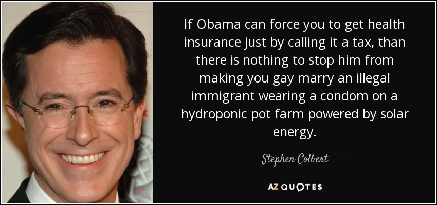 If Obama can force you to get health insurance just by calling it a tax, than there is nothing to stop him from making you gay marry an illegal immigrant wearing a condom on a hydroponic pot farm powered by solar energy. - Stephen Colbert