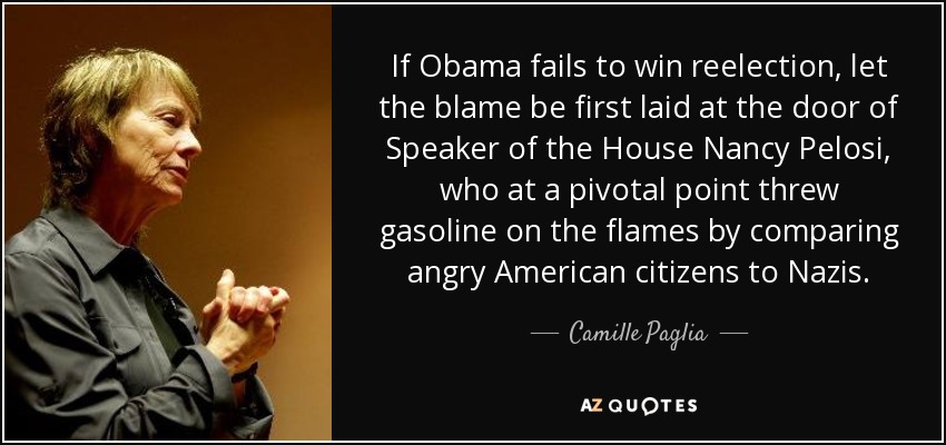 If Obama fails to win reelection, let the blame be first laid at the door of Speaker of the House Nancy Pelosi, who at a pivotal point threw gasoline on the flames by comparing angry American citizens to Nazis. - Camille Paglia
