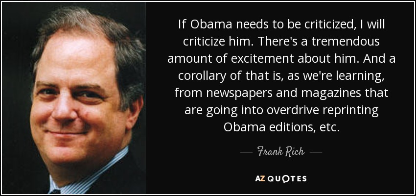 If Obama needs to be criticized, I will criticize him. There's a tremendous amount of excitement about him. And a corollary of that is, as we're learning, from newspapers and magazines that are going into overdrive reprinting Obama editions, etc. - Frank Rich
