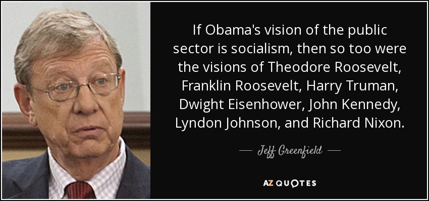 If Obama's vision of the public sector is socialism, then so too were the visions of Theodore Roosevelt, Franklin Roosevelt, Harry Truman, Dwight Eisenhower, John Kennedy, Lyndon Johnson, and Richard Nixon. - Jeff Greenfield