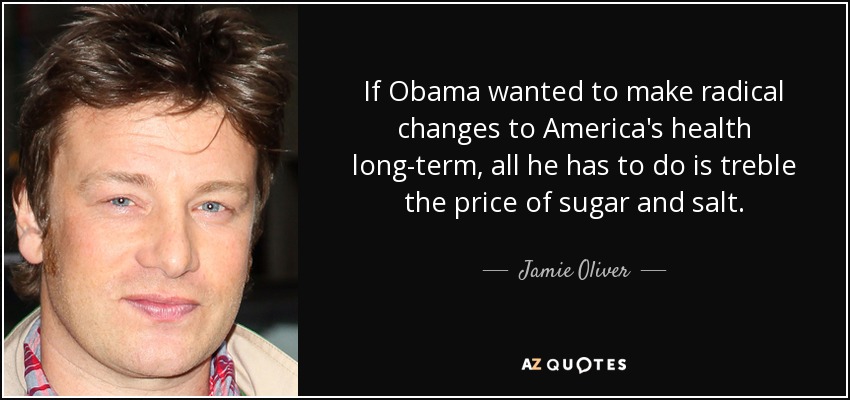 If Obama wanted to make radical changes to America's health long-term, all he has to do is treble the price of sugar and salt. - Jamie Oliver